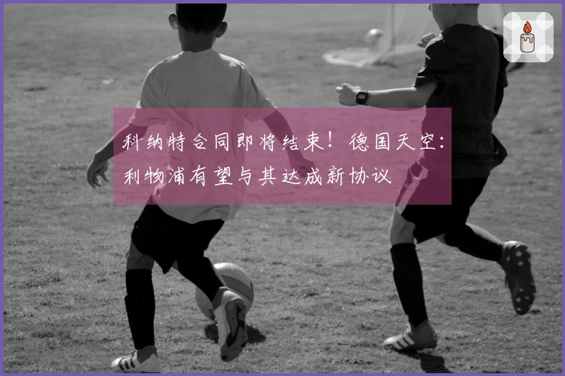 科纳特合同即将结束！德国天空：利物浦有望与其达成新协议