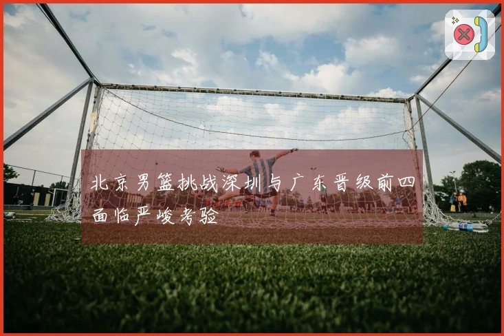 北京男篮挑战深圳与广东晋级前四面临严峻考验