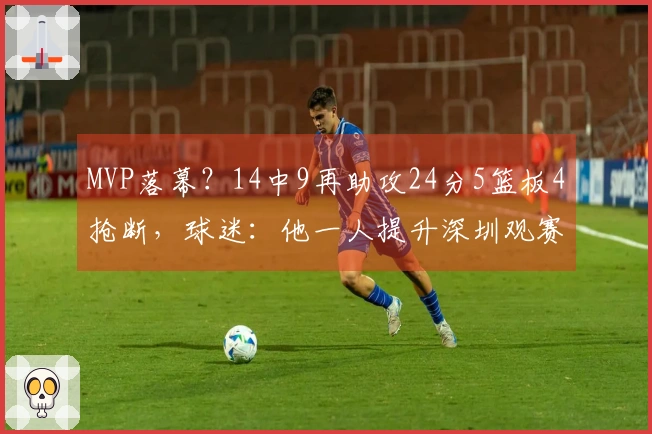 MVP落幕？14中9再助攻24分5篮板4抢断，球迷：他一人提升深圳观赛热度