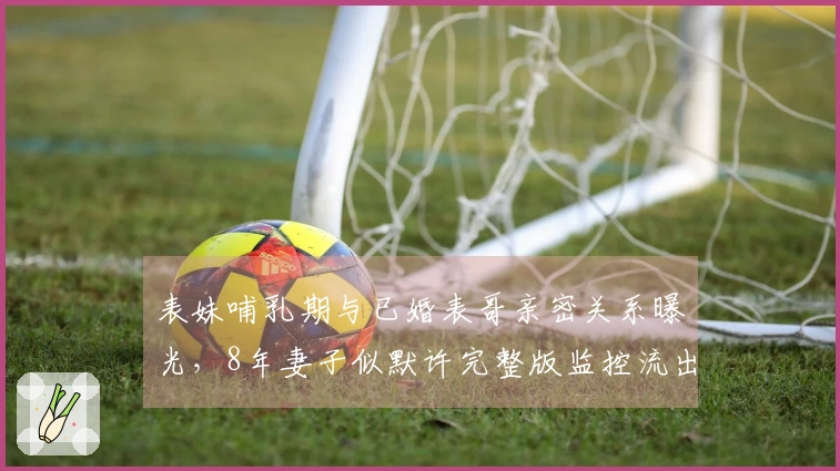 表妹哺乳期与已婚表哥亲密关系曝光，8年妻子似默许完整版监控流出！