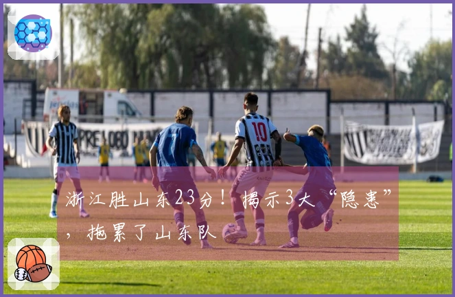 浙江胜山东23分！揭示3大“隐患”，拖累了山东队