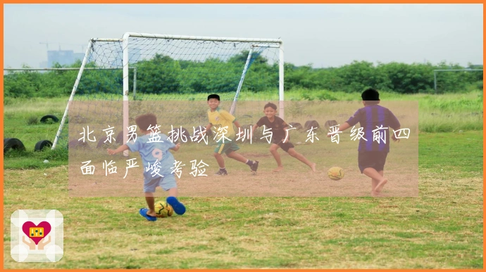 北京男篮挑战深圳与广东晋级前四面临严峻考验