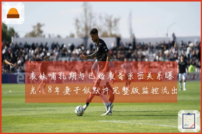 表妹哺乳期与已婚表哥亲密关系曝光，8年妻子似默许完整版监控流出！